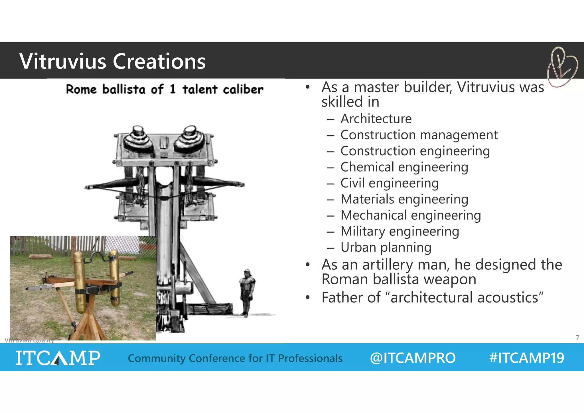 @ITCAMPRO #ITCAMP19Community Conference for IT Professionals
• As a master builder, Vitruvius was
skilled in
– Architecture
– Construction management
– Construction engineering
– Chemical engineering
– Civil engineering
– Materials engineering
– Mechanical engineering
– Military engineering
– Urban planning
• As an artillery man, he designed the
Roman ballista weapon
• Father of “architectural acoustics”
Vitruvian Quality 7
Vitruvius Creations
 