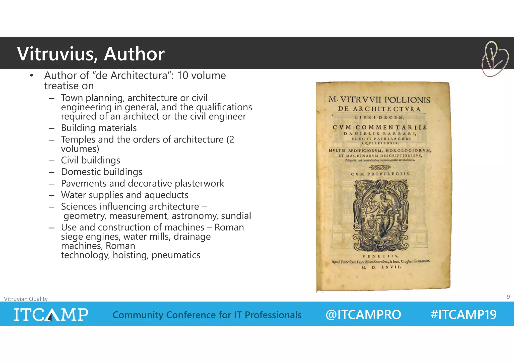 @ITCAMPRO #ITCAMP19Community Conference for IT Professionals
• Author of “de Architectura”: 10 volume
treatise on
– Town planning, architecture or civil
engineering in general, and the qualifications
required of an architect or the civil engineer
– Building materials
– Temples and the orders of architecture (2
volumes)
– Civil buildings
– Domestic buildings
– Pavements and decorative plasterwork
– Water supplies and aqueducts
– Sciences influencing architecture –
geometry, measurement, astronomy, sundial
– Use and construction of machines – Roman
siege engines, water mills, drainage
machines, Roman
technology, hoisting, pneumatics
Vitruvian Quality 9
Vitruvius, Author
 