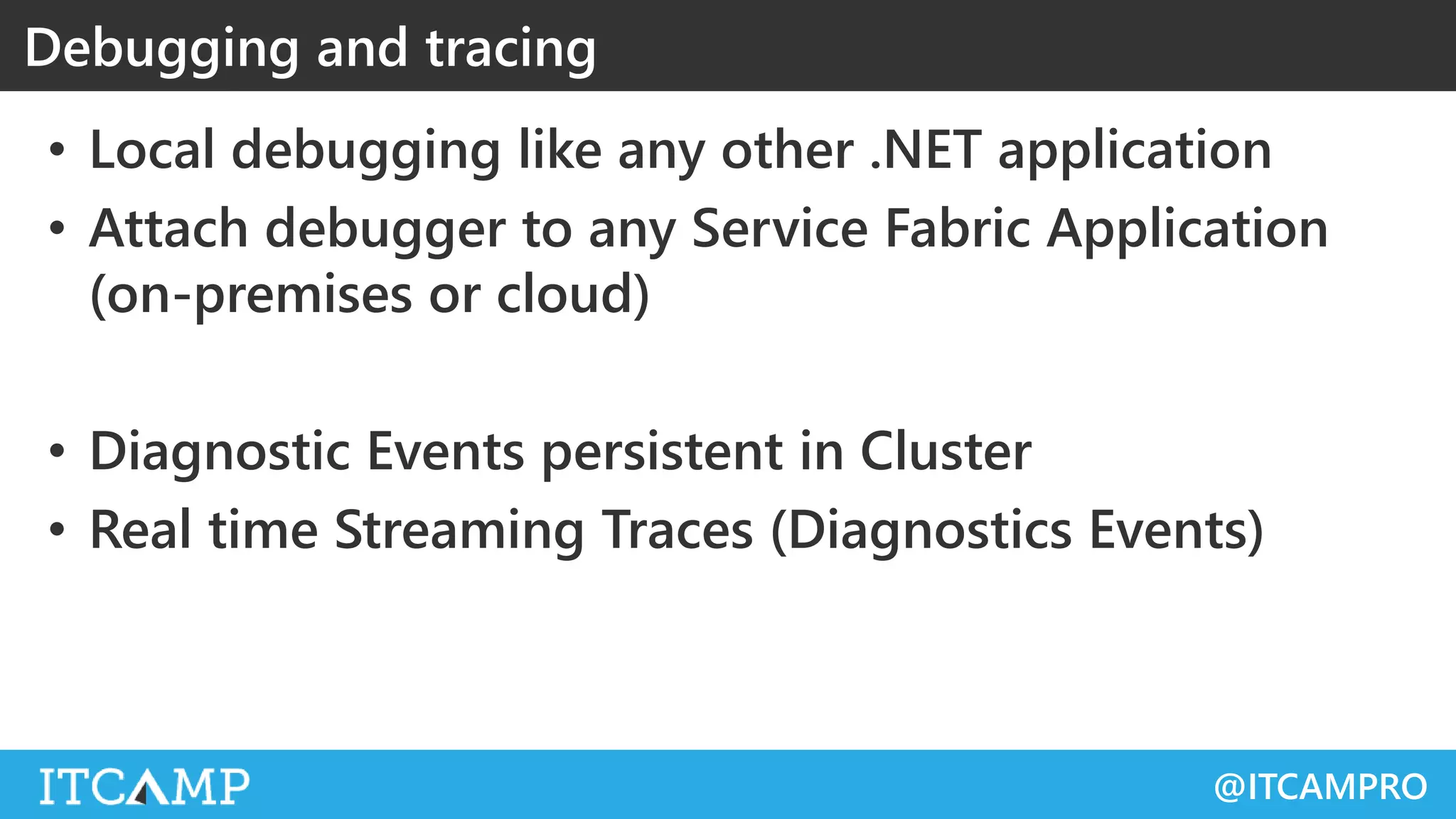 @ITCAMPRO
• Local debugging like any other .NET application
• Attach debugger to any Service Fabric Application
(on-premises or cloud)
• Diagnostic Events persistent in Cluster
• Real time Streaming Traces (Diagnostics Events)
Debugging and tracing
 