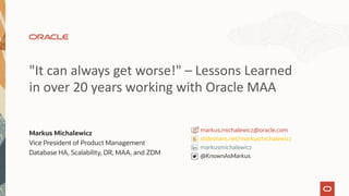 "It can always get worse!" – Lessons Learned
in over 20 years working with Oracle MAA
Markus Michalewicz
Vice President of Product Management
Database HA, Scalability, DR, MAA, and ZDM
slideshare.net/markusmichalewicz
@KnownAsMarkus
markusmichalewicz
markus.michalewicz@oracle.com
 