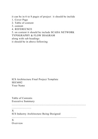 it can be in 6 to 8 pages of project it should be inclide
1. Cover Page
2. Table of content
3. content
4. REFERECNCE
5. on content it should be include SCADA NETWORK
TYPOGRAPHY & FLOW DIAGRAM
along with sub headings
it should be in above following
ICS Architecture Final Project Template
SEC6082
Your Name
Table of Contents
Executive Summary
...............................................................................................
.........................
X
ICS Industry Architecture Being Designed
...................................................................................
X
Overview
 