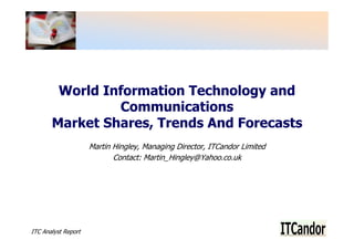 World Information Technology and
                Communications
       Market Shares, Trends And Forecasts
                     Martin Hingley, Managing Director, ITCandor Limited
                            Contact: Martin_Hingley@Yahoo.co.uk




ITC Analyst Report
 
