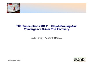 ITC ‘Expectations 2010’ – Cloud, Gaming And
                 Convergence Drives The Recovery


                     Martin Hingley, President, ITCandor




ITC Analyst Report
 