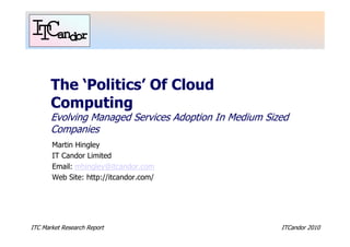 The ‘Politics’ Of Cloud
       Computing
       Evolving Managed Services Adoption In Medium Sized
       Companies
       Martin Hingley
       IT Candor Limited
       Email: mhingley@itcandor.com
       Web Site: http://itcandor.com/




ITC Market Research Report                             ITCandor 2010
 