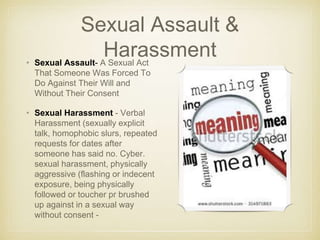 Sexual Assault &
Harassment• Sexual Assault- A Sexual Act
That Someone Was Forced To
Do Against Their Will and
Without Their Consent
• Sexual Harassment - Verbal
Harassment (sexually explicit
talk, homophobic slurs, repeated
requests for dates after
someone has said no. Cyber.
sexual harassment, physically
aggressive (flashing or indecent
exposure, being physically
followed or toucher pr brushed
up against in a sexual way
without consent -
 