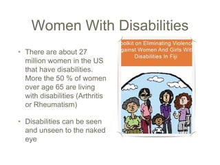 Women With Disabilities
• There are about 27
million women in the US
that have disabilities.
More the 50 % of women
over age 65 are living
with disabilities (Arthritis
or Rheumatism)
• Disabilities can be seen
and unseen to the naked
eye
 