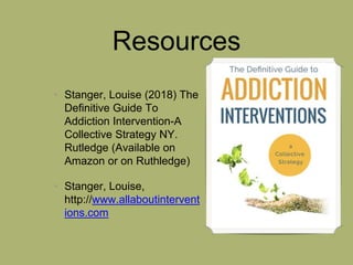 Resources
• Stanger, Louise (2018) The
Definitive Guide To
Addiction Intervention-A
Collective Strategy NY.
Rutledge (Available on
Amazon or on Ruthledge)
• Stanger, Louise,
http://www.allaboutintervent
ions.com
 