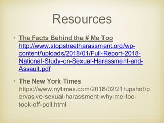 Resources
• The Facts Behind the # Me Too
http://www.stopstreetharassment.org/wp-
content/uploads/2018/01/Full-Report-2018-
National-Study-on-Sexual-Harassment-and-
Assault.pdf
• The New York Times
https://www.nytimes.com/2018/02/21/upshot/p
ervasive-sexual-harassment-why-me-too-
took-off-poll.html
 
