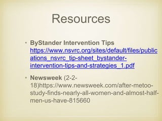 Resources
• ByStander Intervention Tips
https://www.nsvrc.org/sites/default/files/public
ations_nsvrc_tip-sheet_bystander-
intervention-tips-and-strategies_1.pdf
• Newsweek (2-2-
18)https://www.newsweek.com/after-metoo-
study-finds-nearly-all-women-and-almost-half-
men-us-have-815660
 
