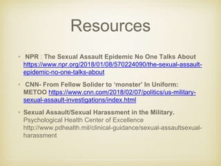Resources
• NPR : The Sexual Assault Epidemic No One Talks About
https://www.npr.org/2018/01/08/570224090/the-sexual-assault-
epidemic-no-one-talks-about
• CNN- From Fellow Solider to ‘monster’ In Uniform:
METOO https://www.cnn.com/2018/02/07/politics/us-military-
sexual-assault-investigations/index.html
• Sexual Assault/Sexual Harassment in the Military.
Psychological Health Center of Excellence
http://www.pdhealth.mil/clinical-guidance/sexual-assaultsexual-
harassment
 