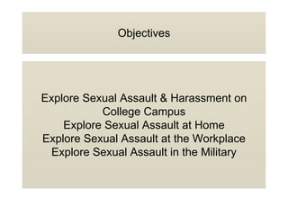 Objectives
Explore Sexual Assault & Harassment on
College Campus
Explore Sexual Assault at Home
Explore Sexual Assault at the Workplace
Explore Sexual Assault in the Military
 