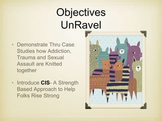 Objectives
UnRavel
• Demonstrate Thru Case
Studies how Addiction,
Trauma and Sexual
Assault are Knitted
together
• Introduce CIS- A Strength
Based Approach to Help
Folks Rise Strong
 