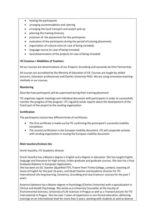 • hosting the participants
• arranging accommodation and catering
• arranging the local transport and airport pick up
• planning the training itinerary
• provision of the placements for the participants
• evaluation of the participants during the period of training placements
• organization of cultural visits (in case of being included)
• language course (in case of being included)
• local dissemination of the projects (in case of being included)
ITC Erasmus + Mobilities of Teachers:
All our courses are disseminations of our Projects: Grundtvig and Leonardo da Vinci Partnership.
All courses are accredited by the Ministry of Education of CR. Courses are taught by skilled
lecturers, Education professionals and Charles University PhDs. We are using innovative teaching
methods in our courses.
Monitoring
Describe how participants will be supervised during their training placement
ITC organizes regular meetings and individual discussion with participants in order to successfully
monitor the progress of the program. ITC regularly sends reports about the development of the
Czech part of the project to the sending organization.
Certification
The participants receive two different kinds of certificates.
• The first certificate is made out by ITC confirming the participant’s successful mobility
completion.
• The second certification is the Europass mobility document. ITC will cooperate actively
with sending organization in issuing the Europass mobility document.
Main teachers/trainers bio
Smriti Vasistha, ITC Academic director
Smriti Vasistha has a Masters degree in English and a degree in education. She has taught English
language and literature for High school, Under-graduate and graduate courses. She also has a Post
Graduate Diploma in Computer Applications.
She has been an ESL Teacher (Qualified TEFL Trainer from Trinity College, London), teaching all
levels of English for the past 10 years, and Head Teacher and Academic director for ITC
International Life-long learning, Comenius, Grundtvig and now Erasmus+ courses for the past 7
years.
Katarina Sabolova has a Master degree in Psychology (Charles University) with a specialization in
Clinical and Health Psychology. She works as a University Counsellor at the Faculty of
Environmental Sciences, University of Life Sciences in Prague as well as a Trainer/Lecturer for ITC
International in Prague. She has over 7 years of experience in non-formal education, delivering
trainings on an international level for more than 5 years, working with students as well as diverse
 
