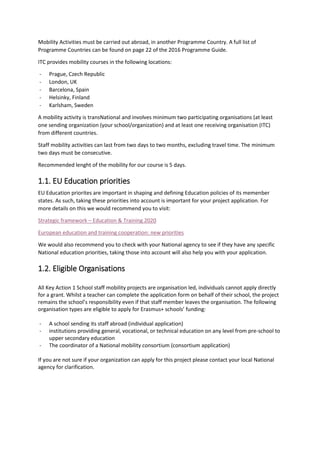 Mobility Activities must be carried out abroad, in another Programme Country. A full list of
Programme Countries can be found on page 22 of the 2016 Programme Guide.
ITC provides mobility courses in the following locations:
- Prague, Czech Republic
- London, UK
- Barcelona, Spain
- Helsinky, Finland
- Karlsham, Sweden
A mobility activity is transNational and involves minimum two participating organisations (at least
one sending organization (your school/organization) and at least one receiving organisation (ITC)
from different countries.
Staff mobility activities can last from two days to two months, excluding travel time. The minimum
two days must be consecutive.
Recommended lenght of the mobility for our course is 5 days.
1.1. EU Education priorities
EU Education priorites are important in shaping and defining Education policies of its memenber
states. As such, taking these priorities into account is important for your project application. For
more details on this we would recommend you to visit:
Strategic framework – Education & Training 2020
European education and training cooperation: new priorities
We would also recommend you to check with your National agency to see if they have any specific
National education priorities, taking those into account will also help you with your application.
1.2. Eligible Organisations
All Key Action 1 School staff mobility projects are organisation led, individuals cannot apply directly
for a grant. Whilst a teacher can complete the application form on behalf of their school, the project
remains the school’s responsibility even if that staff member leaves the organisation. The following
organisation types are eligible to apply for Erasmus+ schools’ funding:
- A school sending its staff abroad (individual application)
- institutions providing general, vocational, or technical education on any level from pre-school to
upper secondary education
- The coordinator of a National mobility consortium (consortium application)
If you are not sure if your organization can apply for this project please contact your local National
agency for clarification.
 