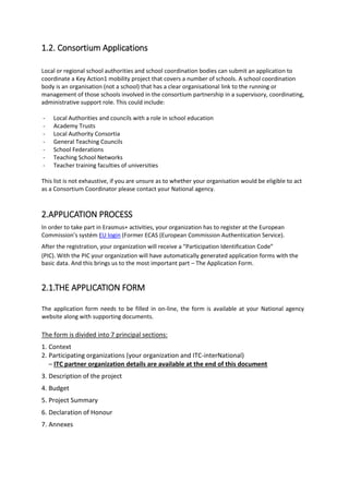 1.2. Consortium Applications
Local or regional school authorities and school coordination bodies can submit an application to
coordinate a Key Action1 mobility project that covers a number of schools. A school coordination
body is an organisation (not a school) that has a clear organisational link to the running or
management of those schools involved in the consortium partnership in a supervisory, coordinating,
administrative support role. This could include:
- Local Authorities and councils with a role in school education
- Academy Trusts
- Local Authority Consortia
- General Teaching Councils
- School Federations
- Teaching School Networks
- Teacher training faculties of universities
This list is not exhaustive, if you are unsure as to whether your organisation would be eligible to act
as a Consortium Coordinator please contact your National agency.
2.APPLICATION PROCESS
In order to take part in Erasmus+ activities, your organization has to register at the European
Commission’s systém EU login (Former ECAS (European Commission Authentication Service).
After the registration, your organization will receive a “Participation Identification Code”
(PIC). With the PIC your organization will have automatically generated application forms with the
basic data. And this brings us to the most important part – The Application Form.
2.1.THE APPLICATION FORM
The application form needs to be filled in on-line, the form is available at your National agency
website along with supporting documents.
The form is divided into 7 principal sections:
1. Context
2. Participating organizations (your organization and ITC-interNational)
– ITC partner organization details are available at the end of this document
3. Description of the project
4. Budget
5. Project Summary
6. Declaration of Honour
7. Annexes
 