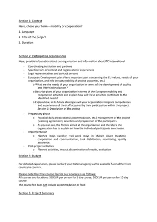 Section 1: Context
Here, chose your form – mobility or cooperation?
1. Language
2. Title of the project
3. Duration
Section 2: Participating organizations
Here, provide information about our organization and information about ITC International
- Coordinating institution and partners
- Specifications of context and organizations’ experiences
- Legal representatives and contact persons
- European Development plan (Very important part concerning the EU values, needs of your
organization, and info on sustainability of project outcomes, etc.)
o What are the needs of your organization in terms of the development of quality
and interNationalization?
o Describe plans of your organization in terms of the European mobility and
cooperation activities and explain how will these activities contribute to the
identified needs?
o Explain how, in its future strategies will your organization integrate competences
and experiences of the staff acquired by their participation within the project.
Section 3: Description of the project
- Preparatory phase
o Practical daily preparations (accommodation, etc.) management of the project
(learning agreement), selection and preparation of the participants.
o As you can see, the form is aimed at the organization and therefore the
organization has to explain on how the individual participants are chosen.
- Implementation
o Planned stays (weekly, two-week stays in chosen coure location),
cooperation and communication, task distribution, monitoring, quality
assurance.
- Post-project activities
o Planned activities, impact, dissemination of results, evaluation
Section 4: Budget
For detailed explanation, please contact your National agency as the available funds differ from
country to country.
Please note that the course fee for our courses is as follows:
All courses and locations: 350EUR per person for 5 day course, 700EUR per person for 10 day
course
The course fee does not include accommodation or food
Section 5: Project Summary
 
