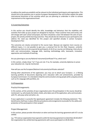 to address the needs you establish and be relevant to the individual participants and organisation. This
should link to the question one in section European Development Plan and further explain the wider
international dimension of the activities which you are planning to undertake in order to achieve
improvement at the organisational level.
3.3.Learning Outcomes
In this section you should identify the skills, knowledge and behaviour that the mobilities and
activities that make up your project are designed to improve. These could be many and varied, and
will change with each school and project, but there should be a clear link between the aims of your
project, the activity and the learning outcomes. They should also be relevant to your participants and
address the need you identified for this project and specified already in section European
Development Plan
The outcomes are closely connected to the course topic. Because we organize more courses on
different topics, it is not possible to give you a universal hint for this filed. However, umbrella
competences that are to be acquired by participants of all of our courses are following: Intercultural
skills and communication, language skills, teaching methodology skills, teamwork, innovative
approaches and methods of teaching.
Are you planning to use any National instrument/certificate? If so, which one?
In this section, simply chose “no” if you are not. If so, for example, university diplomas to prove
your education etc. may be mentioned.
How will you use the European/National instruments/certificates selected?
Among other attachments of the application, you may use to attach your Europass i. e. a lifelong
learning portfolio of documents depicting one’s education skills and achievements, provided by
European Commission. It is intended to help the communication among people while using documents
such as CV, language skills portfolio, etc
3.4.Preparation
Practical Arrangements
In this section, all the activities of your organization prior the participation in the course should be
mentioned. E. g. who books the tickets, hotels, who takes care of the application, who communicates
with ITC, who pays what and when, etc.
If your application is successful the signed grant agreement includes the following statement: “The
beneficiaries shall have in place effective procedures and arrangements to provide for the safety and
protection of the participants in their project”.
Project Management
In this section, please provide information on when and how the learning agreement with ICT is to be
settled.
e.g. “ITC and our organization have agreed to settle the learning agreement no lated than XX.XX.2015”.
Our organization has settled learning agreements with course participant on XX.XX.2015…
 