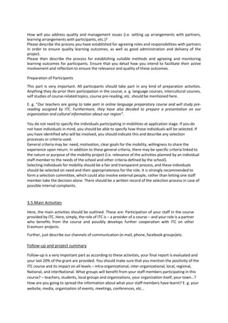 How will you address quality and management issues (i.e. setting up arrangements with partners,
learning arrangements with participants, etc.)?
Please describe the process you have established for agreeing roles and responsibilities with partners
in order to ensure quality learning outcomes, as well as good administration and delivery of the
project.
Please then describe the process for establishing suitable methods and agreeing and monitoring
learning outcomes for participants. Ensure that you detail how you intend to facilitate their active
involvement and reflection to ensure the relevance and quality of these outcomes.
Preparation of Participants
This part is very important. All participants should take part in any kind of preparation activities.
Anything they do prior their participation in the course, e. g. language courses, intercultural courses,
self studies of course-related topics, course pre-reading, etc. should be mentioned here.
E. g. “Our teachers are going to take part in online language preparatory course and will study pre-
reading assigned by ITC. Furthermore, they have also decided to prepare a presentation on our
organization and cultural information about our region”.
You do not need to specify the individuals participating in mobilities at application stage. If you do
not have individuals in mind, you should be able to specify how those individuals will be selected. If
you have identified who will be involved, you should indicate this and describe any selection
processes or criteria used.
General criteria may be: need, motivation, clear goals for the mobility, willingness to share the
experience upon return. In addition to these general criteria, there may be specific criteria linked to
the nature or purpose of the mobility project (i.e. relevance of the activities planned by an individual
staff member to the needs of the school and other criteria defined by the school).
Selecting individuals for mobility should be a fair and transparent process, and these individuals
should be selected on need and their appropriateness for the role. It is strongly recommended to
form a selection committee, which could also involve external people, rather than letting one staff
member take the decision alone. There should be a written record of the selection process in case of
possible internal complaints.
3.5.Main Activities
Here, the main activities should be outlined. These are: Participation of your staff in the course
provided by ITC. Here, simply, the role of ITC is – a provider of a course – and your role is a partner
who benefits from the course and possibly develops further cooperation with ITC on other
Erasmus+ projects.
Further, just describe our channels of communication (e-mail, phone, facebook groups)etc.
Follow-up and project summary
Follow-up is a very important part as according to these activities, your final report is evaluated and
your last 20% of the grant are provided. You should make sure that you mention the positivity of the
ITC course and its impact on all levels – intra-organizational, inter-organizational, local, regional,
National, and interNational. What groups will benefit from your staff members participating in this
course? – teachers, students, local groups and organizations, your organization itself, your town…?
How are you going to spread the information about what your staff members have learnt? E. g. your
website, media, organization of events, meetings, conferences, etc…
 