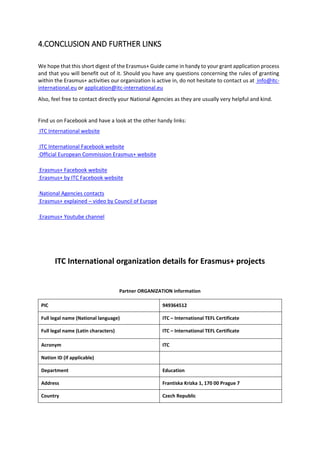 4.CONCLUSION AND FURTHER LINKS
We hope that this short digest of the Erasmus+ Guide came in handy to your grant application process
and that you will benefit out of it. Should you have any questions concerning the rules of granting
within the Erasmus+ activities our organization is active in, do not hesitate to contact us at info@itc-
international.eu or application@itc-international.eu
Also, feel free to contact directly your National Agencies as they are usually very helpful and kind.
Find us on Facebook and have a look at the other handy links:
ITC International website
ITC International Facebook website
Official European Commission Erasmus+ website
Erasmus+ Facebook website
Erasmus+ by ITC Facebook website
National Agencies contacts
Erasmus+ explained – video by Council of Europe
Erasmus+ Youtube channel
ITC International organization details for Erasmus+ projects
Partner ORGANIZATION information
PIC 949364512
Full legal name (National language) ITC – International TEFL Certificate
Full legal name (Latin characters) ITC – International TEFL Certificate
Acronym ITC
Nation ID (if applicable)
Department Education
Address Frantiska Krizka 1, 170 00 Prague 7
Country Czech Republic
 