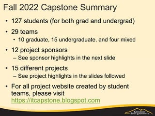 Fall 2022 Capstone Summary
• 127 students (for both grad and undergrad)
• 29 teams
• 10 graduate, 15 undergraduate, and four mixed
• 12 project sponsors
– See sponsor highlights in the next slide
• 15 different projects
– See project highlights in the slides followed
• For all project website created by student
teams, please visit
https://itcapstone.blogspot.com
 