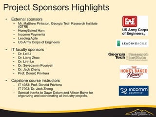 Project Sponsors Highlights
• External sponsors
– Mr. Matthew Pinkston, Georgia Tech Research Institute
(GTRI)
– HoneyBaked Ham
– Incomm Payments
– Leading Agile
– US Army Corps of Engineers
• IT faculty sponsors
• Dr. Lei Li
• Dr. Liang Zhao
• Dr. Linh Le
• Dr. Seyedamin Pouriyeh
• Dr. Jack Zheng
• Prof. Donald Privitera
• Capstone course instructors
– IT 4983: Prof. Donald Privitera
– IT 7993: Dr. Jack Zheng
– Special thanks to Dawn Datum and Allison Boyle for
organizing and coordinating all industry projects.
 