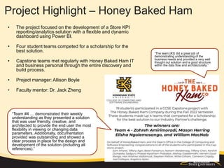 Project Highlight – Honey Baked Ham
• The project focused on the development of a Store KPI
reporting/analytics solution with a flexible and dynamic
dashboard using Power BI.
• Four student teams competed for a scholarship for the
best solution.
• Capstone teams met regularly with Honey Baked Ham IT
and business personal through the entire discovery and
build process.
• Project manager: Allison Boyle
• Faculty mentor: Dr. Jack Zheng
“The team (#3) did a great job of
demonstrating understanding of the
business needs and provided a very well
thought out solution and a good structure
within the data flow and architecturally.”
“Team #4 … demonstrated their weekly
understanding as they presented a solution
that was user friendly, creative, and
architected to provide the end user the most
flexibility in viewing or changing data
parameters. Additionally, documentation
provided was outstanding and showed a
clear process in place for the design and
development of the solution (including all
references).”
 