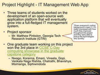 Project Highlight - IT Management Web App
• Three teams of students worked on the
development of an open-source web
application platform that will eventually
grow into a full-fledged IT management
system.
• Project sponsor
– Mr. Matthew Pinkston, Georgia Tech
Research Institute (GTRI)
• One graduate team working on this project
won the 3rd place in CCSE C-Day
computing showcase in the graduate
capstone category
– Nwago, Koranna, Emani, Vineela, Gopi,
Venkata Naga Rishita, Chatrathi, Bhavishya,
Msimanga, Siphiwindoda
“Given everyone's coding
background in team 3, I'm
really impressed with how
much they improved
throughout the project
and they were able to
pickup the technologies
very quickly.”
 
