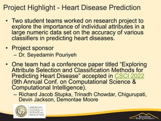 Project Highlight - Heart Disease Prediction
• Two student teams worked on research project to
explore the importance of individual attributes in a
large numeric data set on the accuracy of various
classifiers in predicting heart diseases.
• Project sponsor
– Dr. Seyedamin Pouriyeh
• One team had a conference paper titled “Exploring
Attribute Selection and Classification Methods for
Predicting Heart Disease” accepted in CSCI 2022
(9th Annual Conf. on Computational Science &
Computational Intelligence).
– Richard Jacob Stupka, Trinadh Chowdar, Chigurupati,
Devin Jackson, Demontae Moore
 