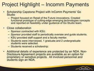Project Highlight – Incomm Payments
• Scholarship Capstone Project with InComm Payments' Go
Studio
– Project focused on Retail of the Future innovations. Created
functional prototype of cutting-edge emerging technologies concepts
and reported on feasibility under guidance of Go Studio team.
• Close collaboration
– Sponsor contracted with KSU.
– Sponsor provided staff to periodically oversee and guide students.
– KSU provided staff support and a faculty mentor.
– Students were interviewed, 1 graduate and 2 undergraduate
students were selected.
– Students received a scholarship.
• Additional details of experience are protected by an NDA. Non-
Disclosure Agreement projects are available as an option for
proprietary or sensitive projects. All involved personnel and
students sign an NDA.
 