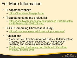 For More Information
• IT capstone website
– https://itcapstone.blogspot.com
• IT capstone complete project list
– https://facultyweb.kennesaw.edu/gzheng/IT%20Capston
e%20Projects%20202208.xlsx
• CCSE Computing Showcase (C-Day)
– https://ccse.kennesaw.edu/computing-showcase/
• Publications
– (under review) Emphasizing Soft Skills in IT/IS Capstone
Classes, book chapter submitted to "Handbook of
Teaching and Learning in Information Systems"
– Practicing and Evaluating Soft Skills in IT Capstone
Projects, SIGITE 2015
 