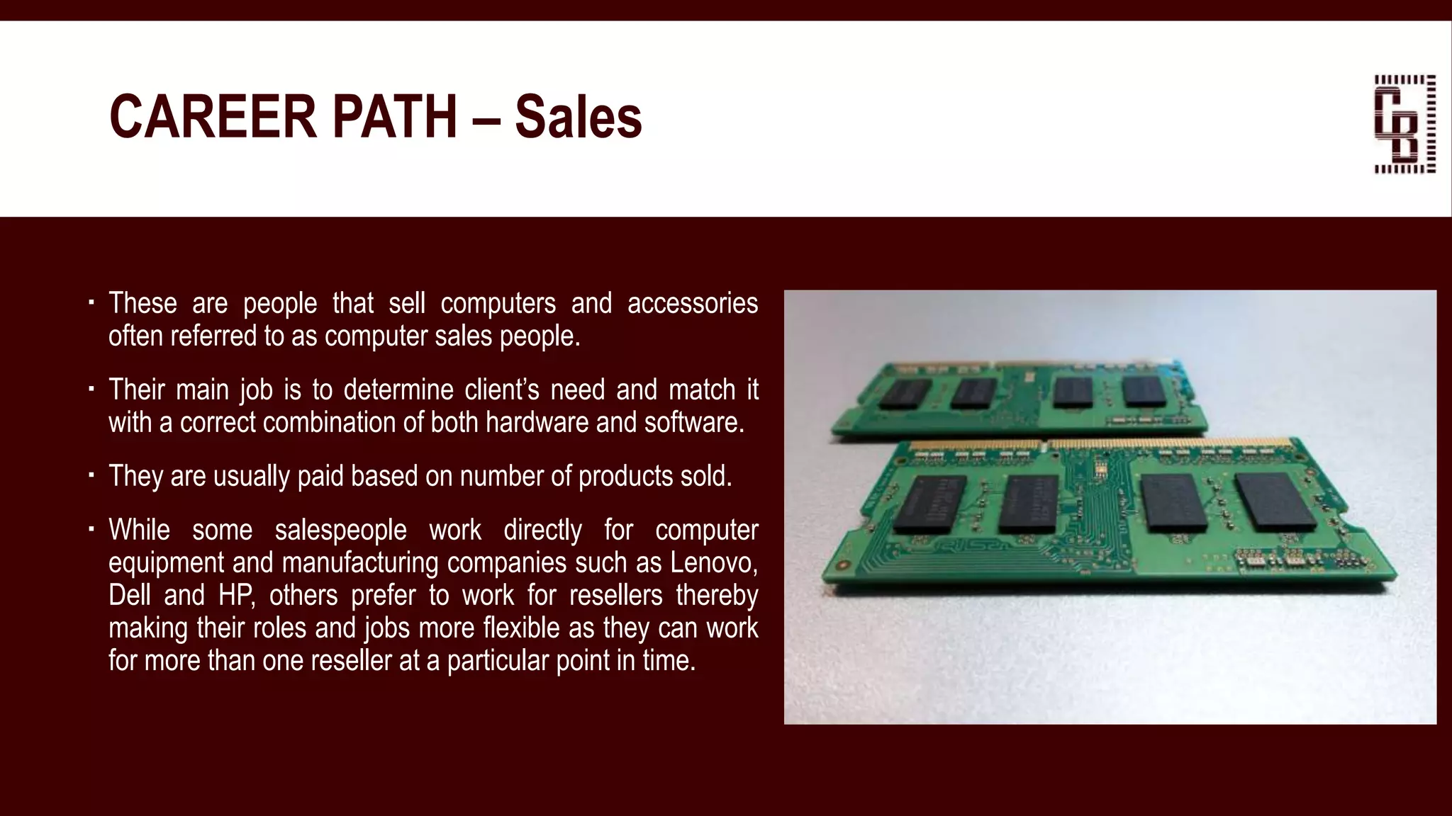  These are people that sell computers and accessories
often referred to as computer sales people.
 Their main job is to determine client’s need and match it
with a correct combination of both hardware and software.
 They are usually paid based on number of products sold.
 While some salespeople work directly for computer
equipment and manufacturing companies such as Lenovo,
Dell and HP, others prefer to work for resellers thereby
making their roles and jobs more flexible as they can work
for more than one reseller at a particular point in time.
CAREER PATH – Sales
 