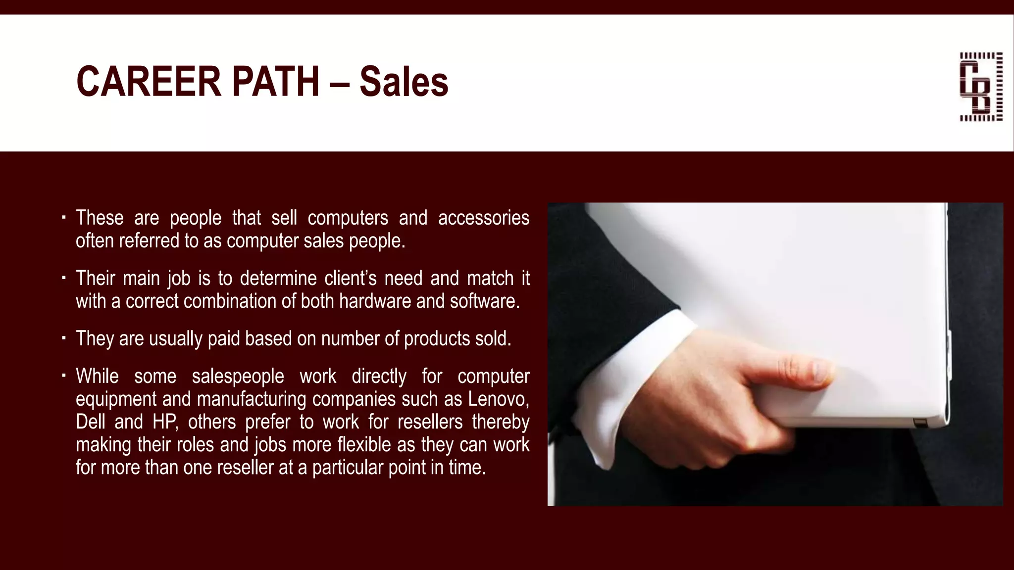 These are people that sell computers and accessories
often referred to as computer sales people.
 Their main job is to determine client’s need and match it
with a correct combination of both hardware and software.
 They are usually paid based on number of products sold.
 While some salespeople work directly for computer
equipment and manufacturing companies such as Lenovo,
Dell and HP, others prefer to work for resellers thereby
making their roles and jobs more flexible as they can work
for more than one reseller at a particular point in time.
CAREER PATH – Sales
 
