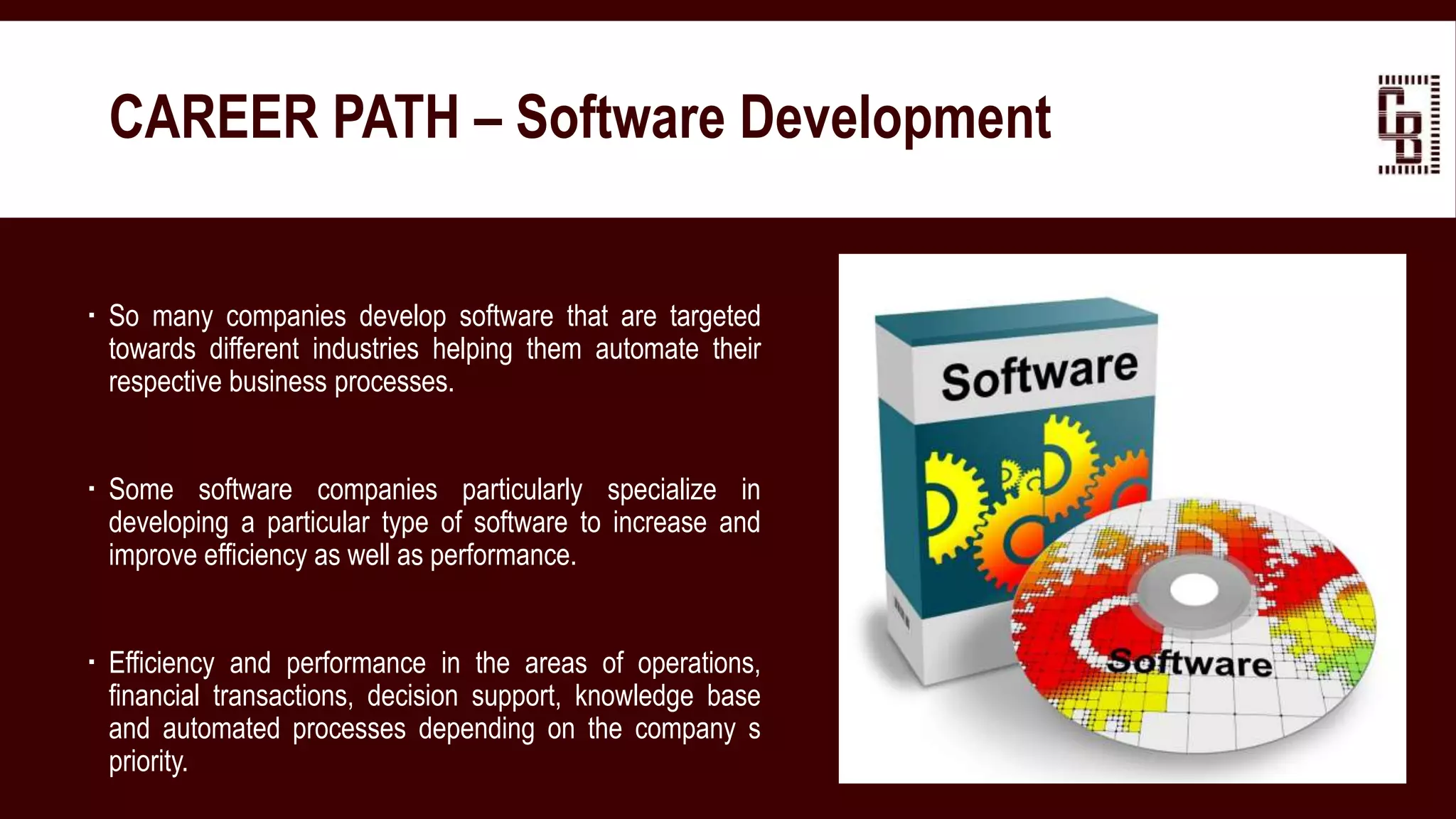  So many companies develop software that are targeted
towards different industries helping them automate their
respective business processes.
 Some software companies particularly specialize in
developing a particular type of software to increase and
improve efficiency as well as performance.
 Efficiency and performance in the areas of operations,
financial transactions, decision support, knowledge base
and automated processes depending on the company s
priority.
CAREER PATH – Software Development
 