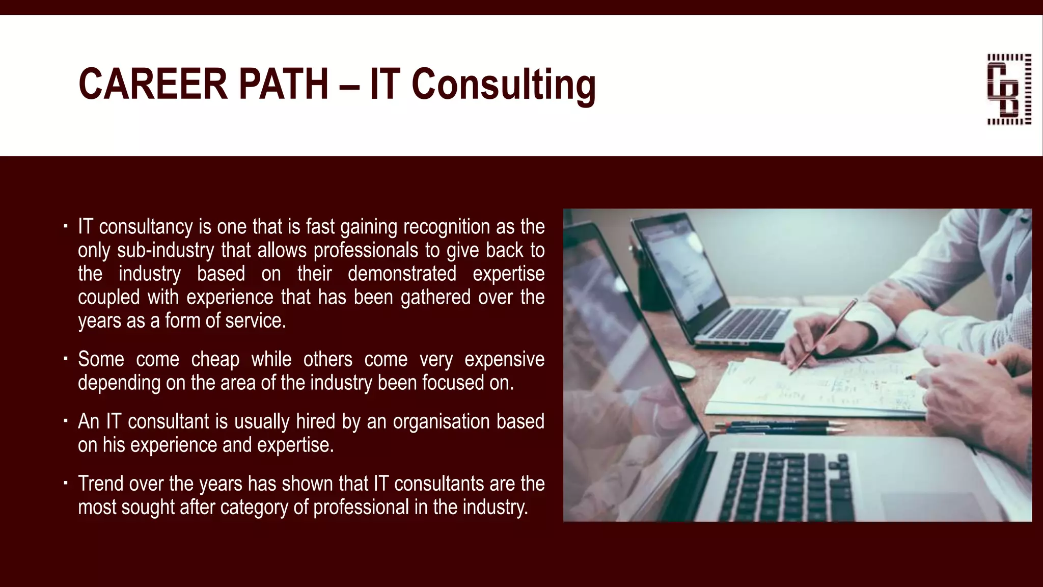  IT consultancy is one that is fast gaining recognition as the
only sub-industry that allows professionals to give back to
the industry based on their demonstrated expertise
coupled with experience that has been gathered over the
years as a form of service.
 Some come cheap while others come very expensive
depending on the area of the industry been focused on.
 An IT consultant is usually hired by an organisation based
on his experience and expertise.
 Trend over the years has shown that IT consultants are the
most sought after category of professional in the industry.
CAREER PATH – IT Consulting
 