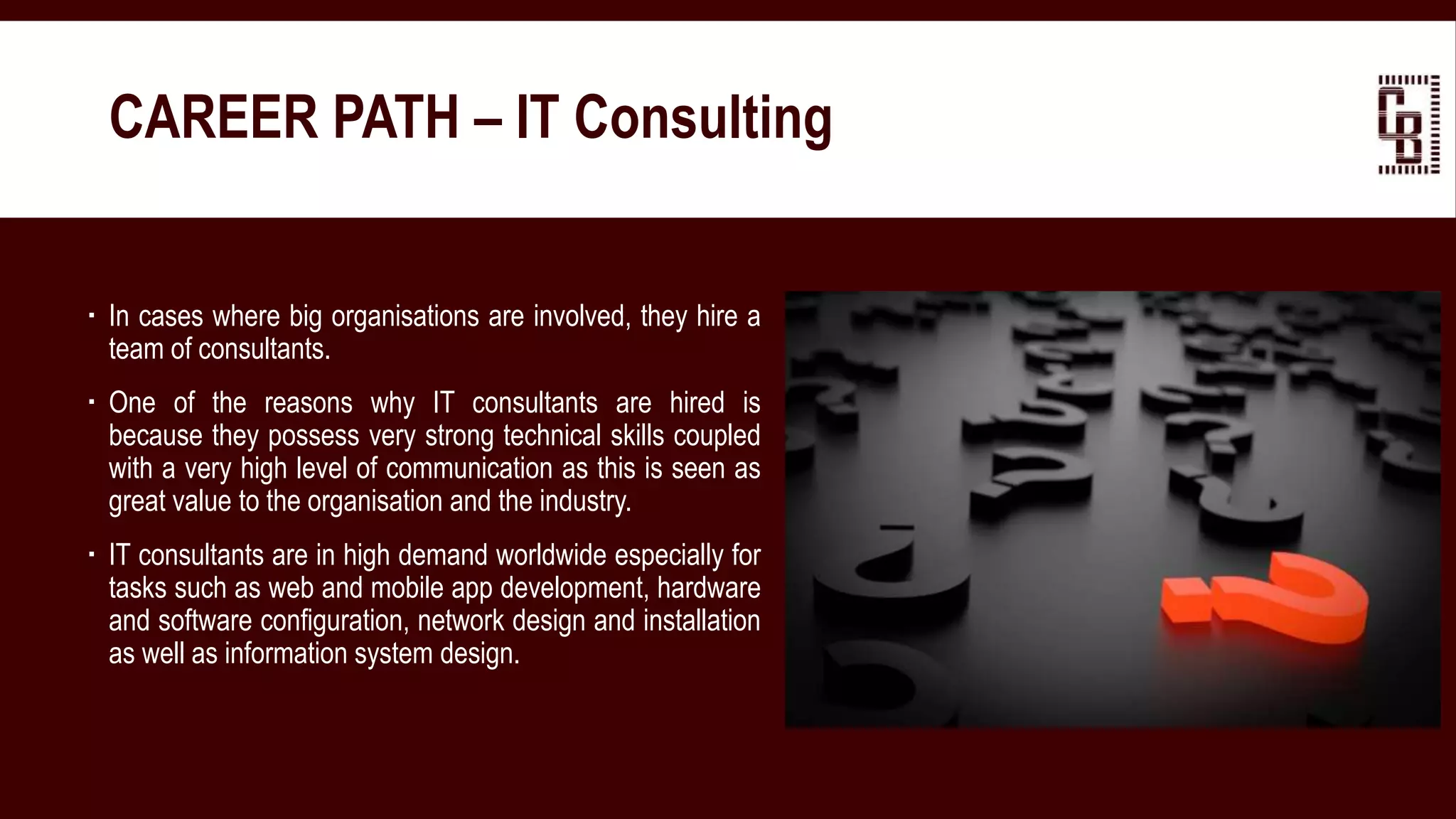  In cases where big organisations are involved, they hire a
team of consultants.
 One of the reasons why IT consultants are hired is
because they possess very strong technical skills coupled
with a very high level of communication as this is seen as
great value to the organisation and the industry.
 IT consultants are in high demand worldwide especially for
tasks such as web and mobile app development, hardware
and software configuration, network design and installation
as well as information system design.
CAREER PATH – IT Consulting
 
