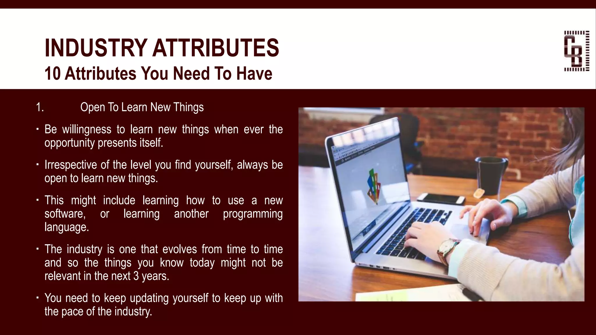 1. Open To Learn New Things
 Be willingness to learn new things when ever the
opportunity presents itself.
 Irrespective of the level you find yourself, always be
open to learn new things.
 This might include learning how to use a new
software, or learning another programming
language.
 The industry is one that evolves from time to time
and so the things you know today might not be
relevant in the next 3 years.
 You need to keep updating yourself to keep up with
the pace of the industry.
INDUSTRY ATTRIBUTES
 10 Attributes You Need To Have
 
