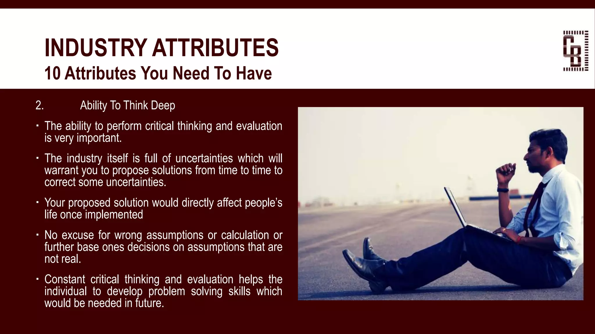 2. Ability To Think Deep
 The ability to perform critical thinking and evaluation
is very important.
 The industry itself is full of uncertainties which will
warrant you to propose solutions from time to time to
correct some uncertainties.
 Your proposed solution would directly affect people’s
life once implemented
 No excuse for wrong assumptions or calculation or
further base ones decisions on assumptions that are
not real.
 Constant critical thinking and evaluation helps the
individual to develop problem solving skills which
would be needed in future.
INDUSTRY ATTRIBUTES
 10 Attributes You Need To Have
 