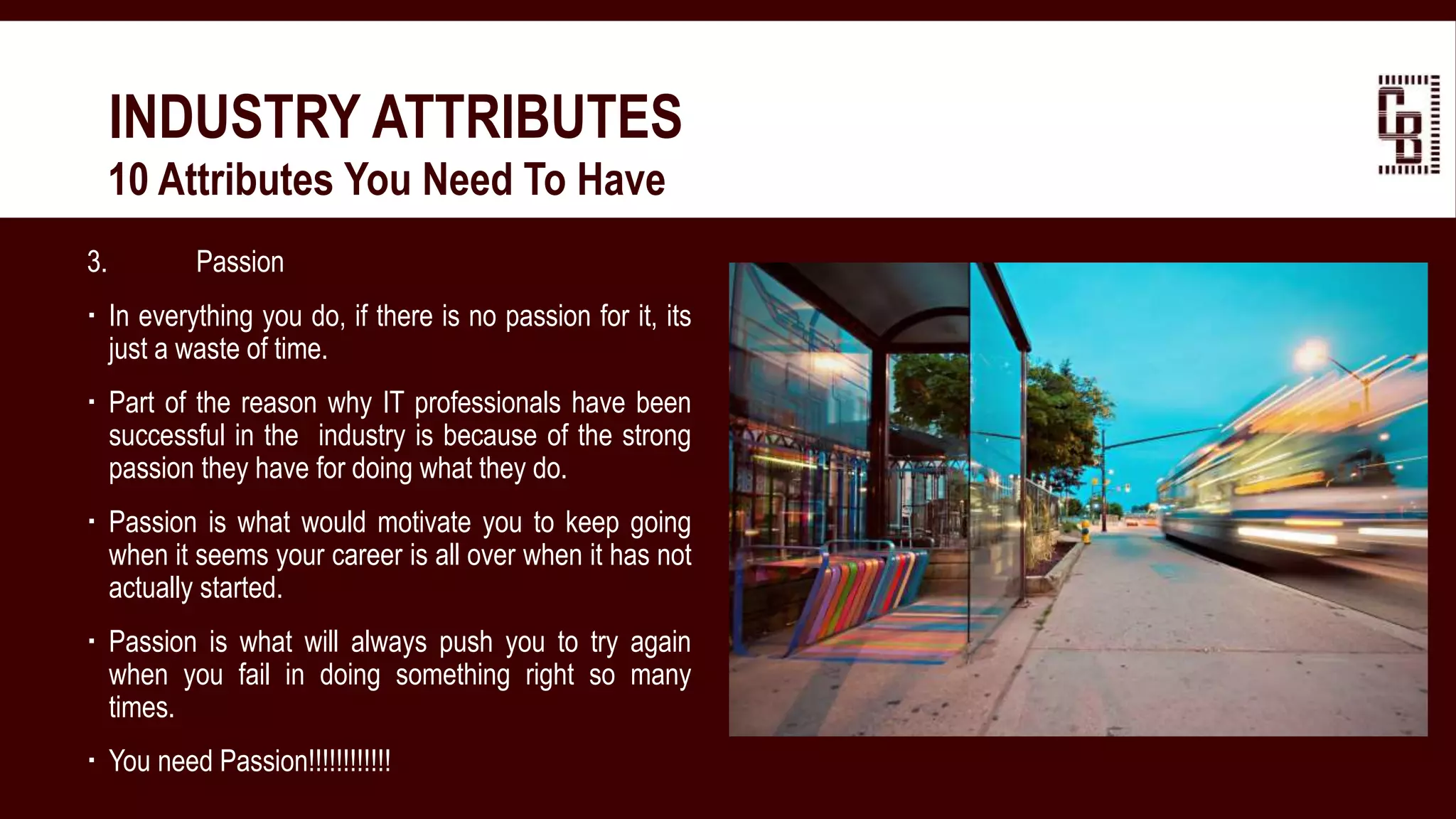 3. Passion
 In everything you do, if there is no passion for it, its
just a waste of time.
 Part of the reason why IT professionals have been
successful in the industry is because of the strong
passion they have for doing what they do.
 Passion is what would motivate you to keep going
when it seems your career is all over when it has not
actually started.
 Passion is what will always push you to try again
when you fail in doing something right so many
times.
 You need Passion!!!!!!!!!!!!
INDUSTRY ATTRIBUTES
 10 Attributes You Need To Have
 
