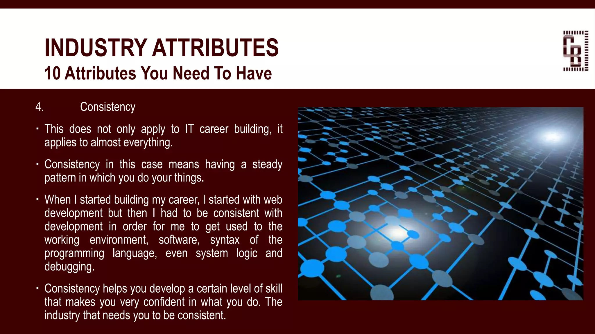 4. Consistency
 This does not only apply to IT career building, it
applies to almost everything.
 Consistency in this case means having a steady
pattern in which you do your things.
 When I started building my career, I started with web
development but then I had to be consistent with
development in order for me to get used to the
working environment, software, syntax of the
programming language, even system logic and
debugging.
 Consistency helps you develop a certain level of skill
that makes you very confident in what you do. The
industry that needs you to be consistent.
INDUSTRY ATTRIBUTES
 10 Attributes You Need To Have
 