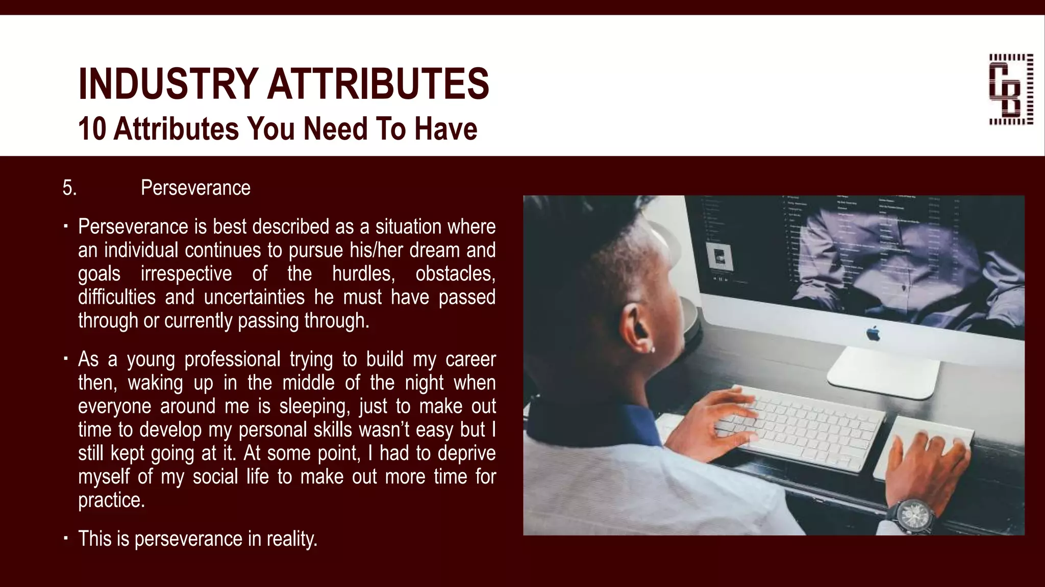 5. Perseverance
 Perseverance is best described as a situation where
an individual continues to pursue his/her dream and
goals irrespective of the hurdles, obstacles,
difficulties and uncertainties he must have passed
through or currently passing through.
 As a young professional trying to build my career
then, waking up in the middle of the night when
everyone around me is sleeping, just to make out
time to develop my personal skills wasn’t easy but I
still kept going at it. At some point, I had to deprive
myself of my social life to make out more time for
practice.
 This is perseverance in reality.
INDUSTRY ATTRIBUTES
 10 Attributes You Need To Have
 