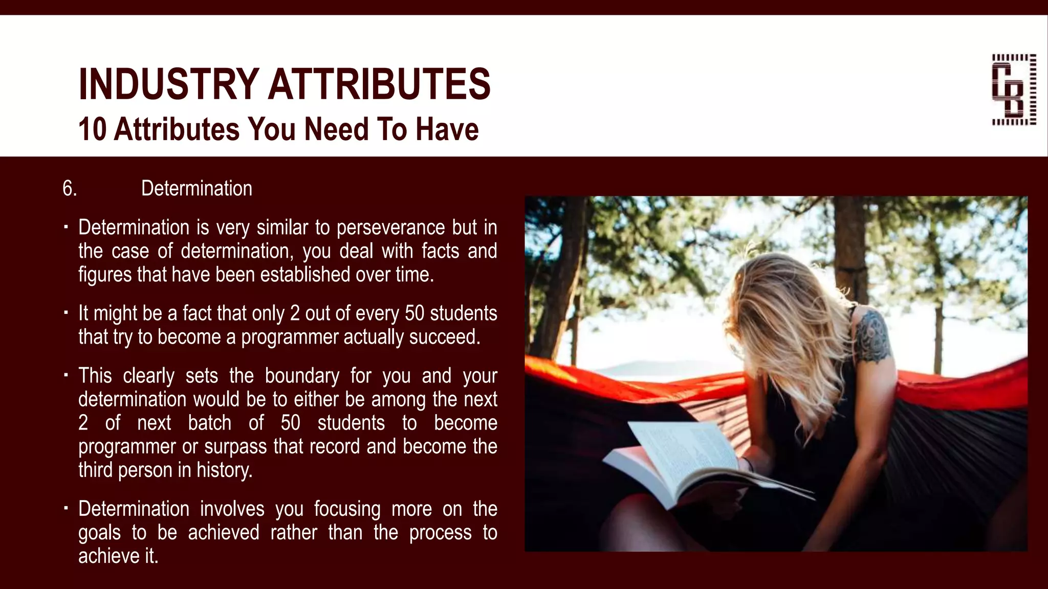 6. Determination
 Determination is very similar to perseverance but in
the case of determination, you deal with facts and
figures that have been established over time.
 It might be a fact that only 2 out of every 50 students
that try to become a programmer actually succeed.
 This clearly sets the boundary for you and your
determination would be to either be among the next
2 of next batch of 50 students to become
programmer or surpass that record and become the
third person in history.
 Determination involves you focusing more on the
goals to be achieved rather than the process to
achieve it.
INDUSTRY ATTRIBUTES
 10 Attributes You Need To Have
 
