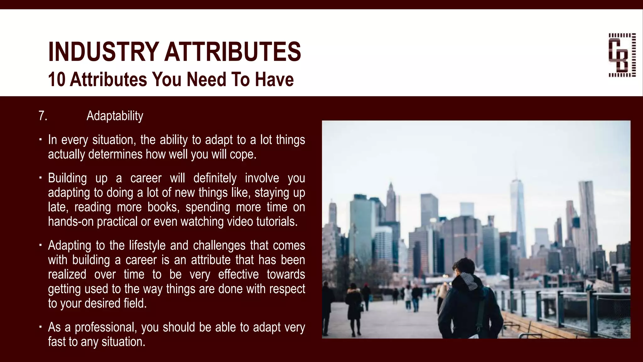 7. Adaptability
 In every situation, the ability to adapt to a lot things
actually determines how well you will cope.
 Building up a career will definitely involve you
adapting to doing a lot of new things like, staying up
late, reading more books, spending more time on
hands-on practical or even watching video tutorials.
 Adapting to the lifestyle and challenges that comes
with building a career is an attribute that has been
realized over time to be very effective towards
getting used to the way things are done with respect
to your desired field.
 As a professional, you should be able to adapt very
fast to any situation.
INDUSTRY ATTRIBUTES
 10 Attributes You Need To Have
 