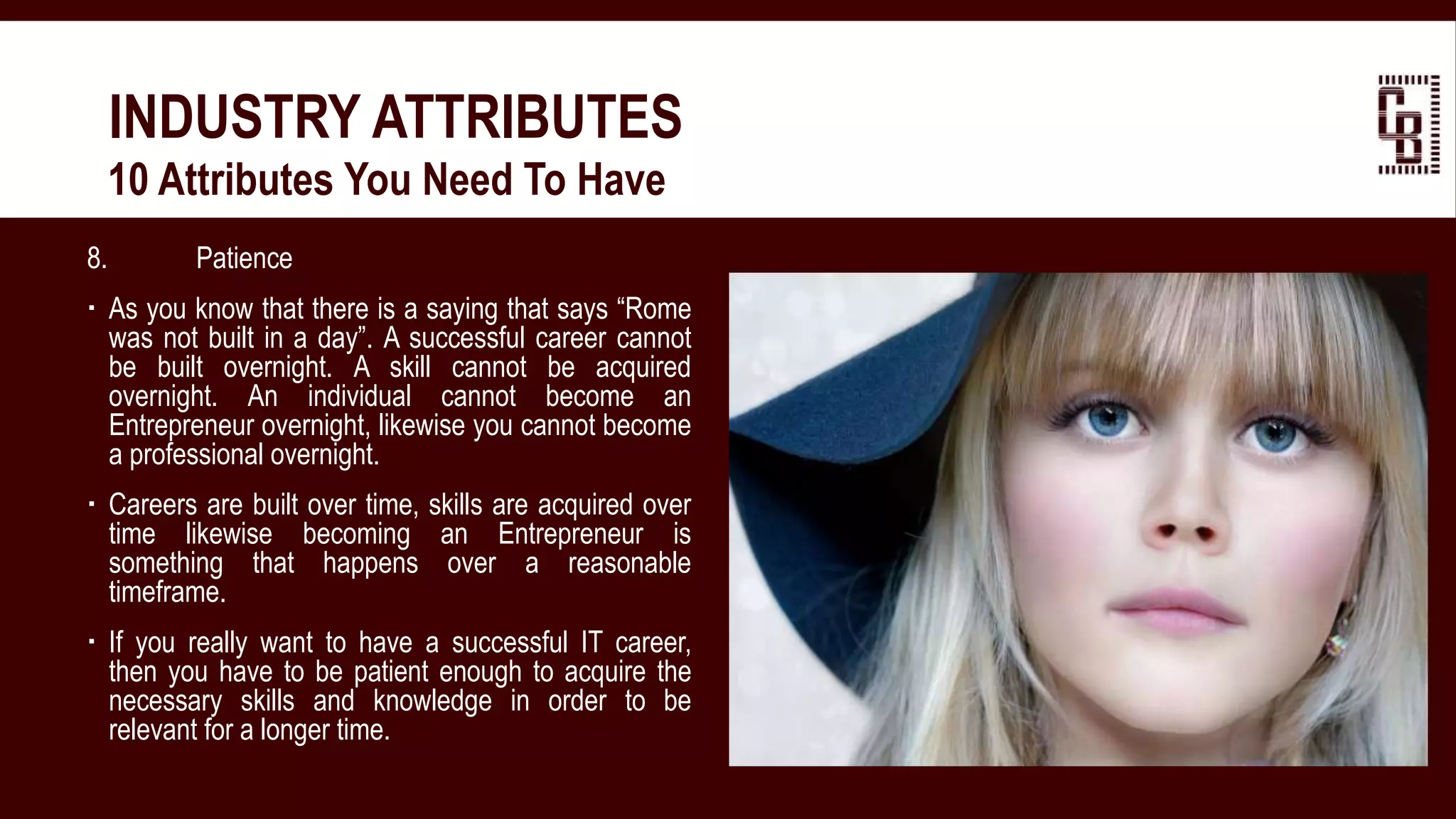 8. Patience
 As you know that there is a saying that says “Rome
was not built in a day”. A successful career cannot
be built overnight. A skill cannot be acquired
overnight. An individual cannot become an
Entrepreneur overnight, likewise you cannot become
a professional overnight.
 Careers are built over time, skills are acquired over
time likewise becoming an Entrepreneur is
something that happens over a reasonable
timeframe.
 If you really want to have a successful IT career,
then you have to be patient enough to acquire the
necessary skills and knowledge in order to be
relevant for a longer time.
INDUSTRY ATTRIBUTES
 10 Attributes You Need To Have
 