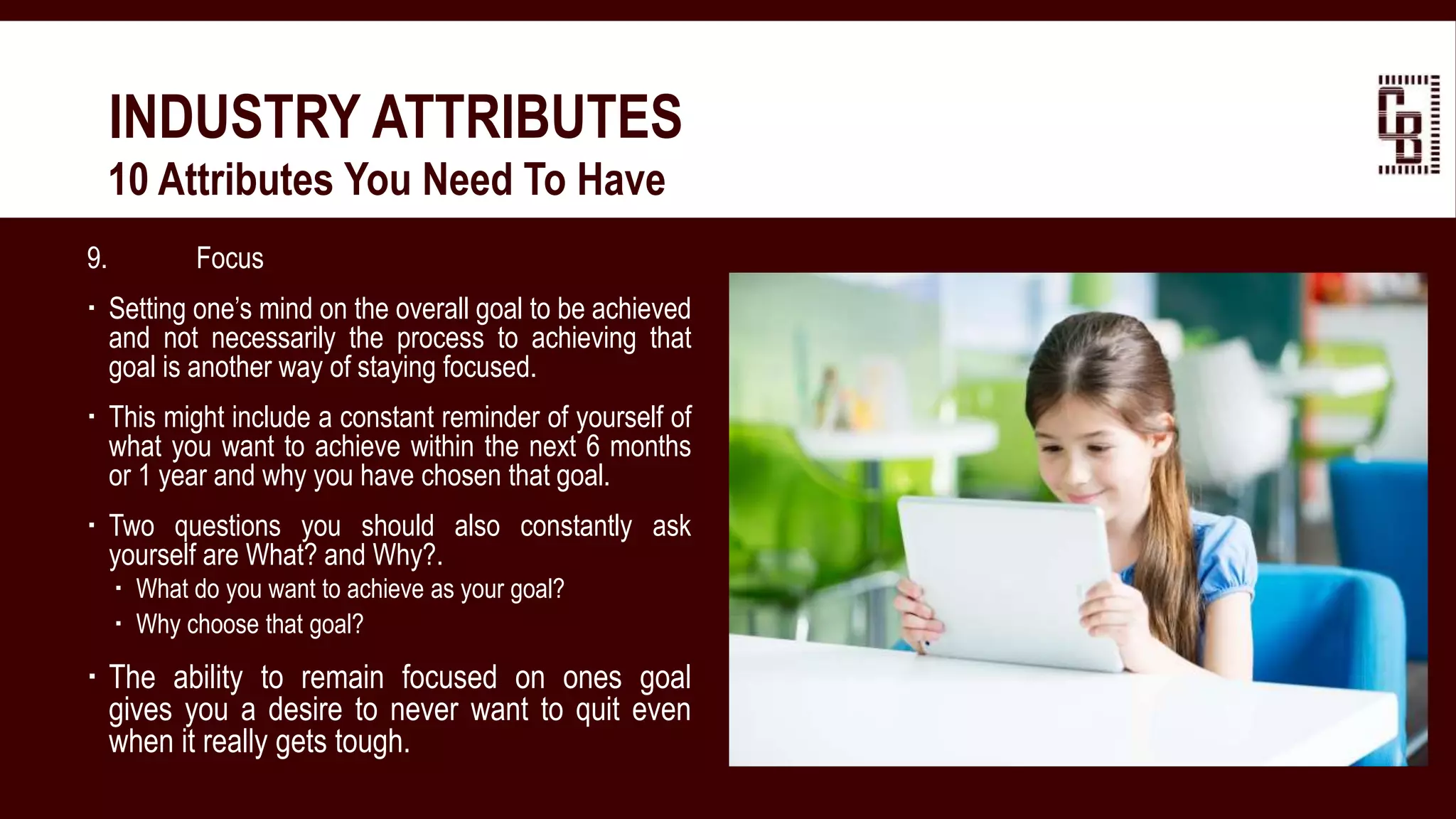 9. Focus
 Setting one’s mind on the overall goal to be achieved
and not necessarily the process to achieving that
goal is another way of staying focused.
 This might include a constant reminder of yourself of
what you want to achieve within the next 6 months
or 1 year and why you have chosen that goal.
 Two questions you should also constantly ask
yourself are What? and Why?.
 What do you want to achieve as your goal?
 Why choose that goal?
 The ability to remain focused on ones goal
gives you a desire to never want to quit even
when it really gets tough.
INDUSTRY ATTRIBUTES
 10 Attributes You Need To Have
 