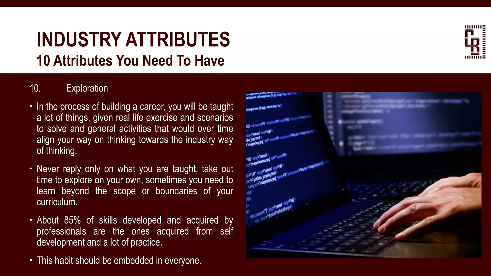 10. Exploration
 In the process of building a career, you will be taught
a lot of things, given real life exercise and scenarios
to solve and general activities that would over time
align your way on thinking towards the industry way
of thinking.
 Never reply only on what you are taught, take out
time to explore on your own, sometimes you need to
learn beyond the scope or boundaries of your
curriculum.
 About 85% of skills developed and acquired by
professionals are the ones acquired from self
development and a lot of practice.
 This habit should be embedded in everyone.
INDUSTRY ATTRIBUTES
 10 Attributes You Need To Have
 