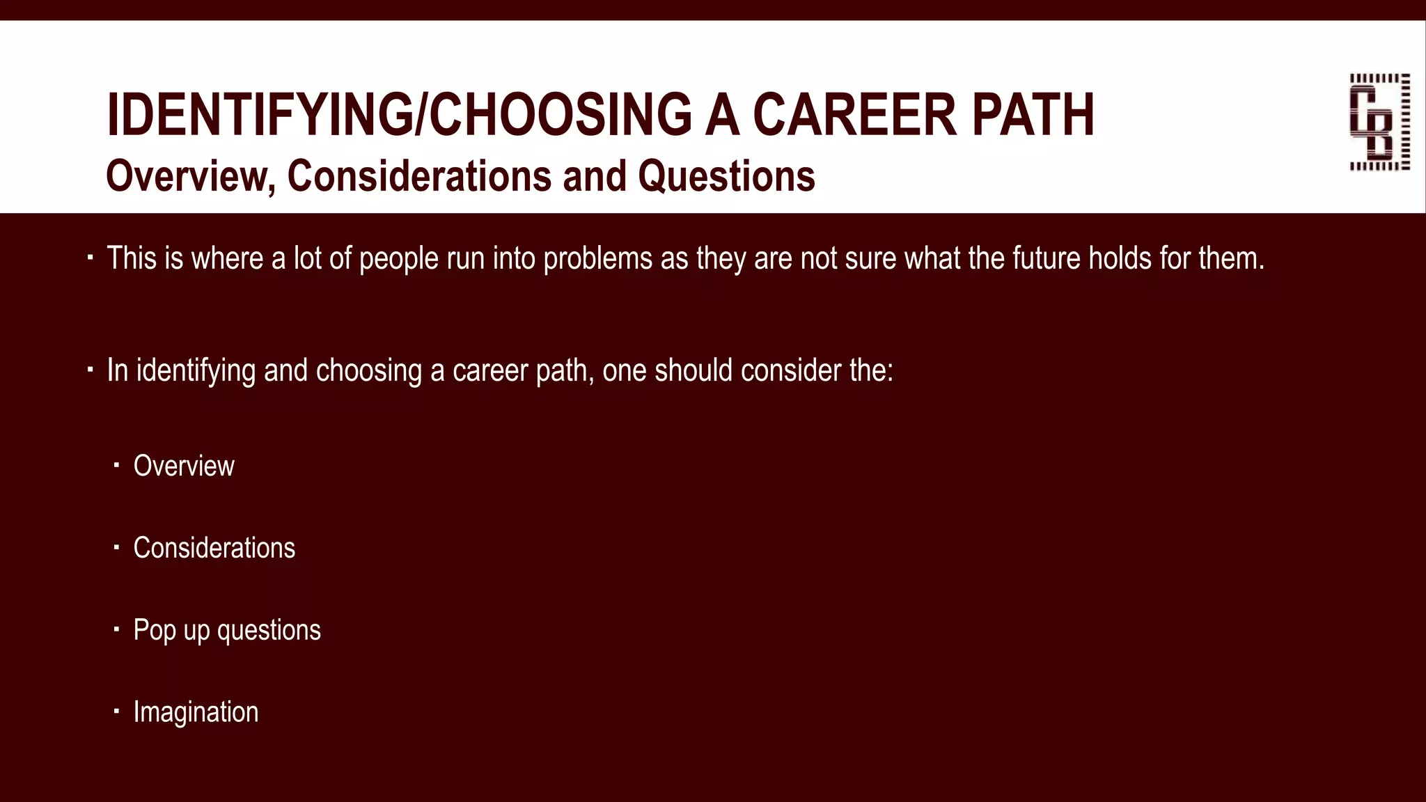  This is where a lot of people run into problems as they are not sure what the future holds for them.
 In identifying and choosing a career path, one should consider the:
 Overview
 Considerations
 Pop up questions
 Imagination
IDENTIFYING/CHOOSING A CAREER PATH
 Overview, Considerations and Questions
 