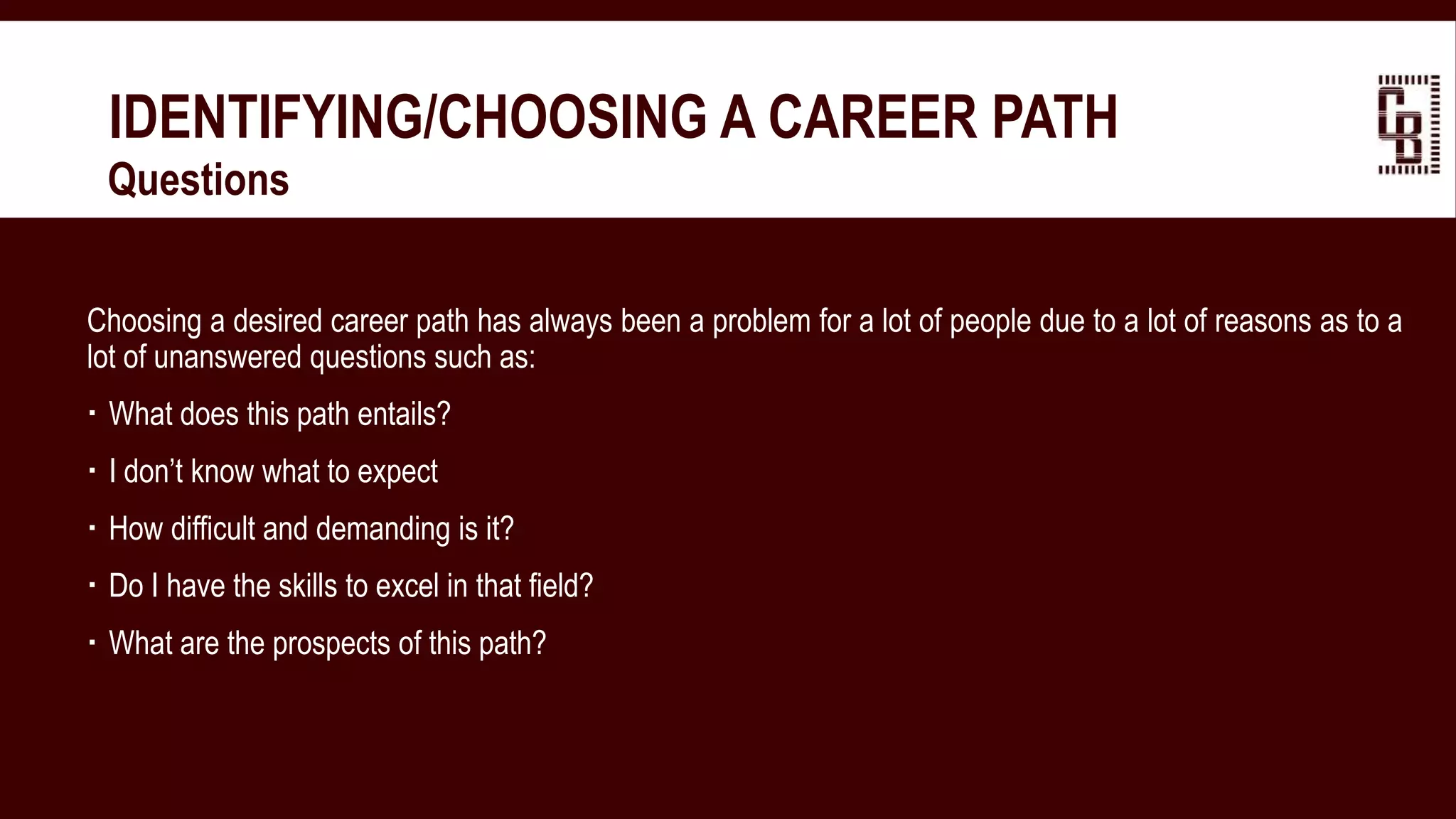 IDENTIFYING/CHOOSING A CAREER PATH
 Questions
Choosing a desired career path has always been a problem for a lot of people due to a lot of reasons as to a
lot of unanswered questions such as:
 What does this path entails?
 I don’t know what to expect
 How difficult and demanding is it?
 Do I have the skills to excel in that field?
 What are the prospects of this path?
 