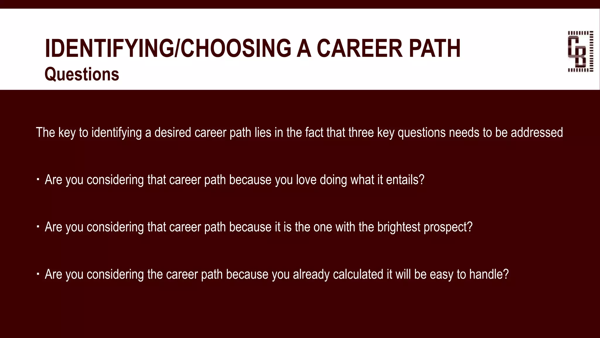 IDENTIFYING/CHOOSING A CAREER PATH
 Questions
The key to identifying a desired career path lies in the fact that three key questions needs to be addressed
 Are you considering that career path because you love doing what it entails?
 Are you considering that career path because it is the one with the brightest prospect?
 Are you considering the career path because you already calculated it will be easy to handle?
 
