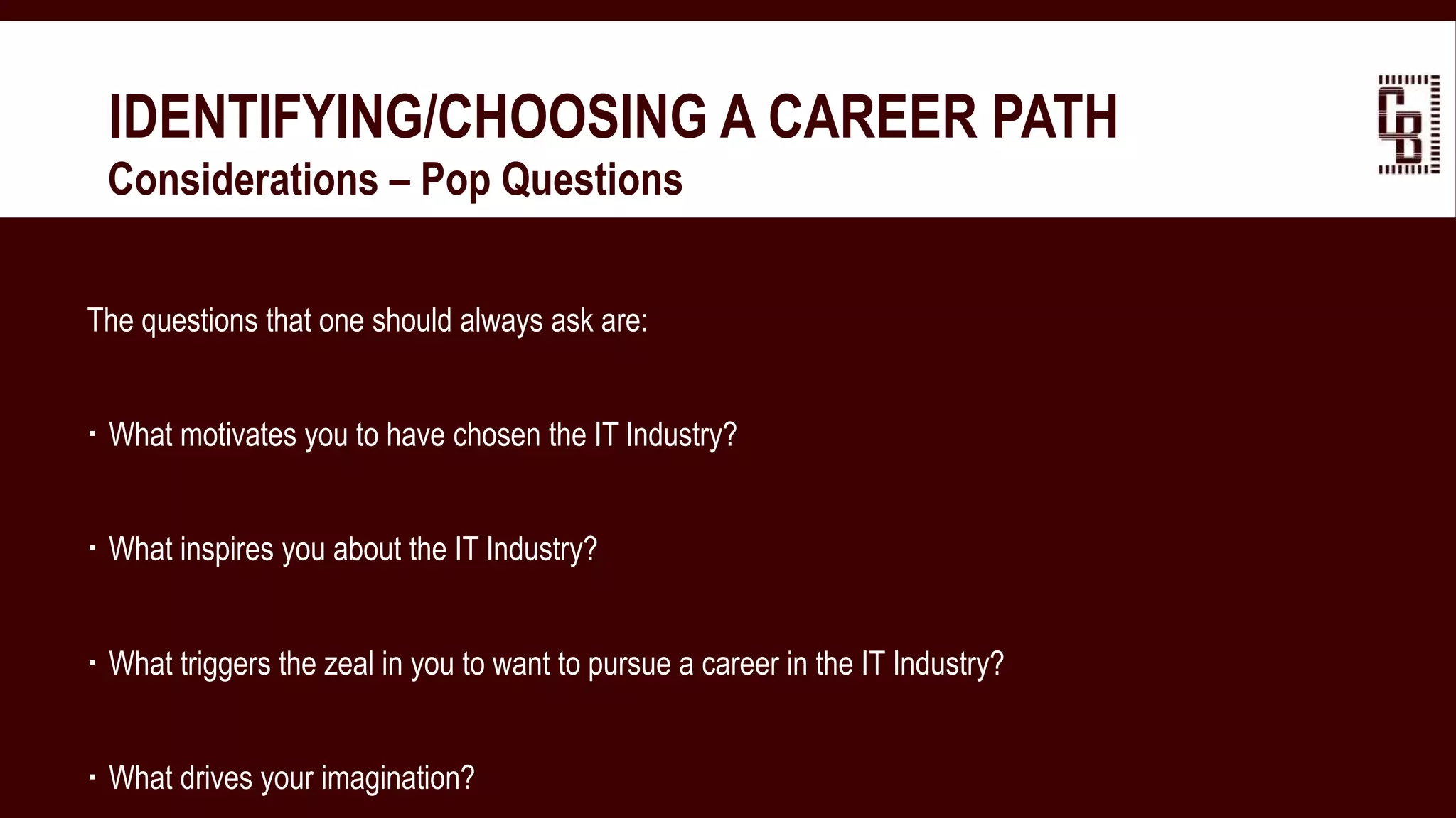 IDENTIFYING/CHOOSING A CAREER PATH
 Considerations – Pop Questions
The questions that one should always ask are:
 What motivates you to have chosen the IT Industry?
 What inspires you about the IT Industry?
 What triggers the zeal in you to want to pursue a career in the IT Industry?
 What drives your imagination?
 