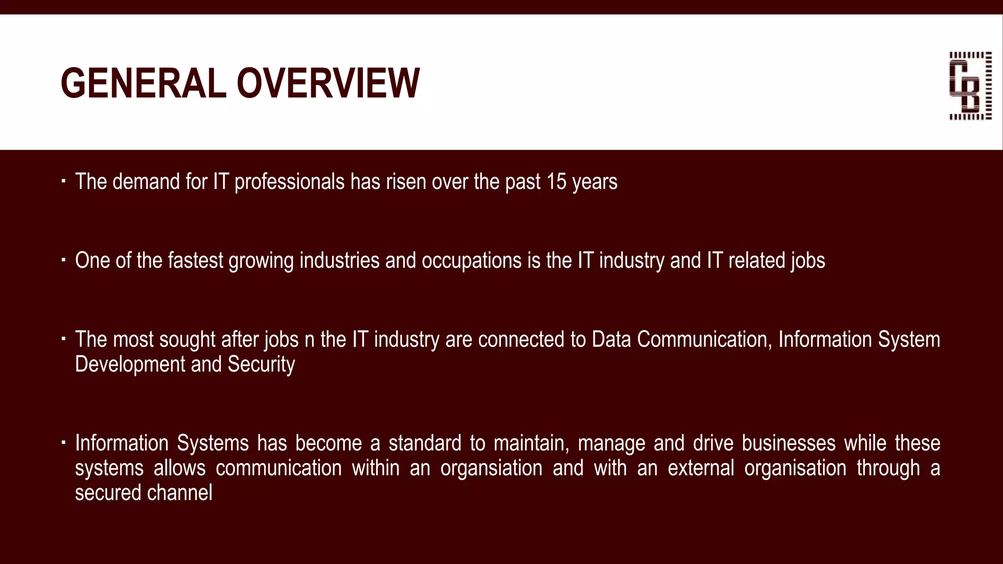 GENERAL OVERVIEW
 The demand for IT professionals has risen over the past 15 years
 One of the fastest growing industries and occupations is the IT industry and IT related jobs
 The most sought after jobs n the IT industry are connected to Data Communication, Information System
Development and Security
 Information Systems has become a standard to maintain, manage and drive businesses while these
systems allows communication within an organsiation and with an external organisation through a
secured channel
 